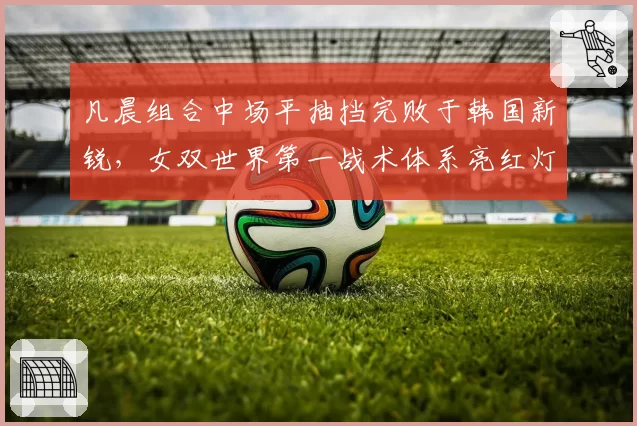 凡晨组合中场平抽挡完败于韩国新锐，女双世界第一战术体系亮红灯