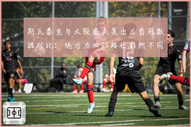 斯瓦泰克与大阪直美复出后首冠数据对比：统治力回归路径截然不同
