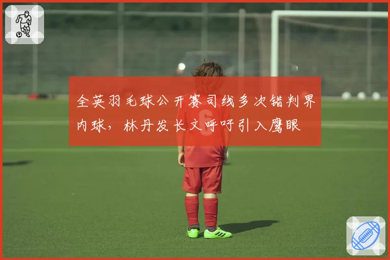 全英羽毛球公开赛司线多次错判界内球,林丹发长文呼吁引入鹰眼
