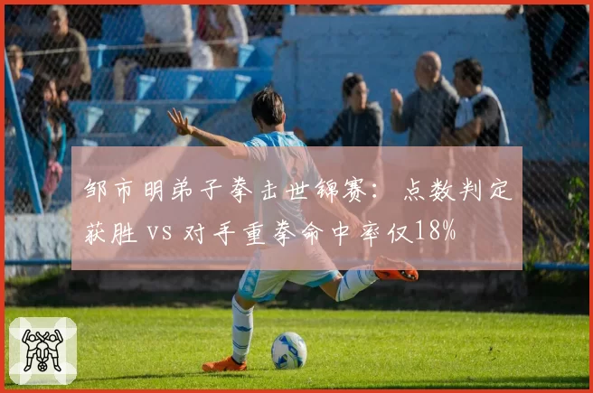 邹市明弟子拳击世锦赛:点数判定获胜 vs 对手重拳命中率仅18%