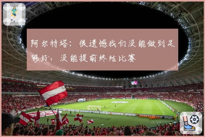 阿尔特塔：很遗憾我们没能做到足够好，没能提前终结比赛