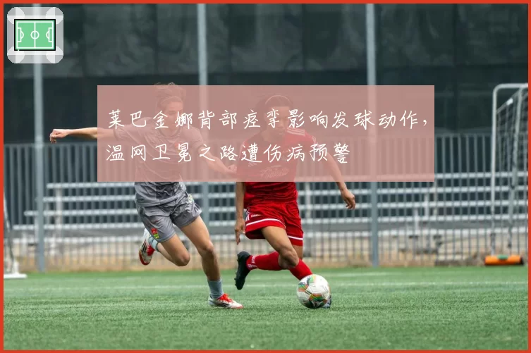 莱巴金娜背部痉挛影响发球动作，温网卫冕之路遭伤病预警