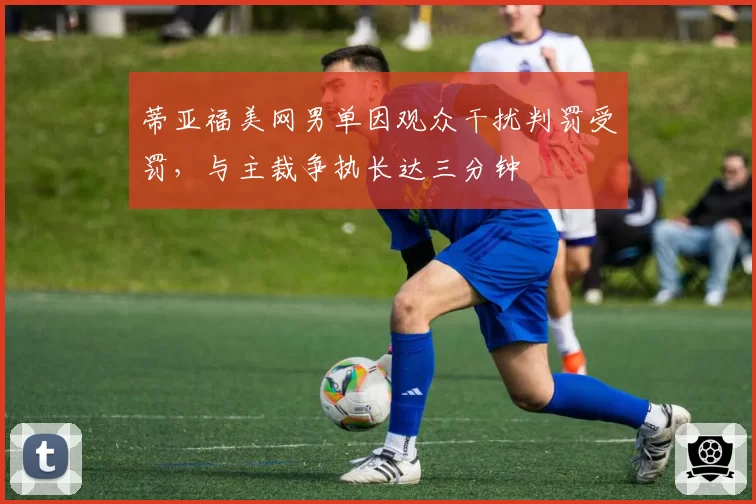 蒂亚福美网男单因观众干扰判罚受罚，与主裁争执长达三分钟