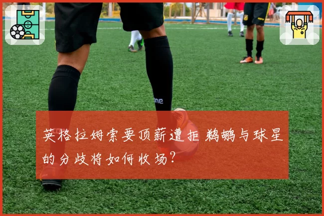 英格拉姆索要顶薪遭拒 鹈鹕与球星的分歧将如何收场？