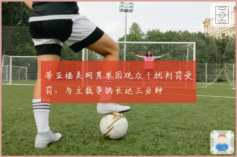蒂亚福美网男单因观众干扰判罚受罚,与主裁争执长达三分钟