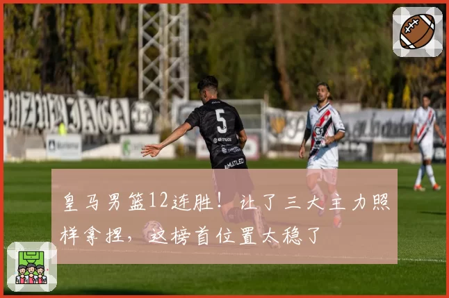 皇马男篮12连胜!让了三大主力照样拿捏,这榜首位置太稳了