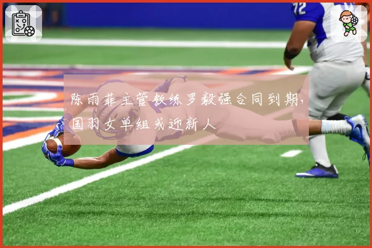 陈雨菲主管教练罗毅强合同到期,国羽女单组或迎新人