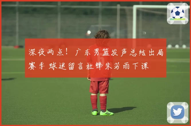 深夜两点!广东男篮发声总结出局赛季 球迷留言杜锋朱芳雨下课