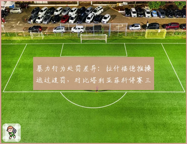 暴力行为处罚差异：拉什福德推搡逃过追罚，对比塔利亚菲科停赛三场