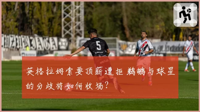 英格拉姆索要顶薪遭拒 鹈鹕与球星的分歧将如何收场？