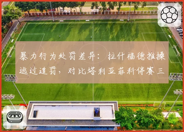 暴力行为处罚差异：拉什福德推搡逃过追罚，对比塔利亚菲科停赛三场