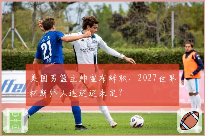 美国男篮主帅宣布辞职，2027世界杯新帅人选迟迟未定？