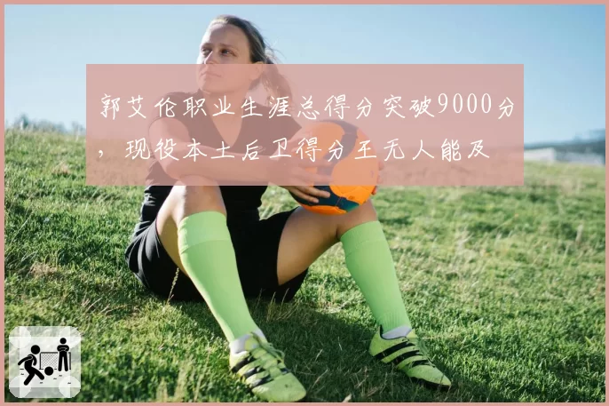 郭艾伦职业生涯总得分突破9000分，现役本土后卫得分王无人能及