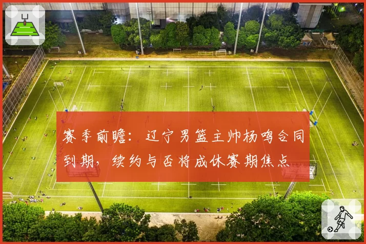 赛季前瞻:辽宁男篮主帅杨鸣合同到期,续约与否将成休赛期焦点