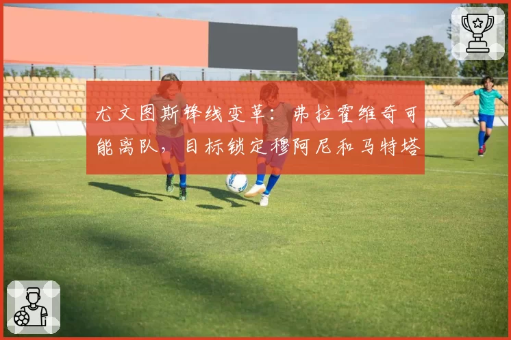 尤文图斯锋线变革:弗拉霍维奇可能离队,目标锁定穆阿尼和马特塔