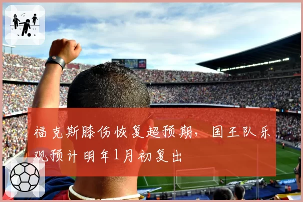 福克斯膝伤恢复超预期,国王队乐观预计明年1月初复出