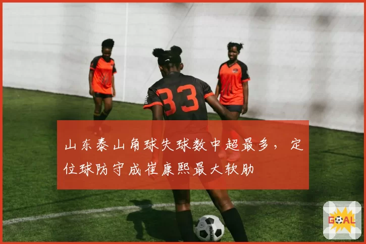 山东泰山角球失球数中超最多，定位球防守成崔康熙最大软肋
