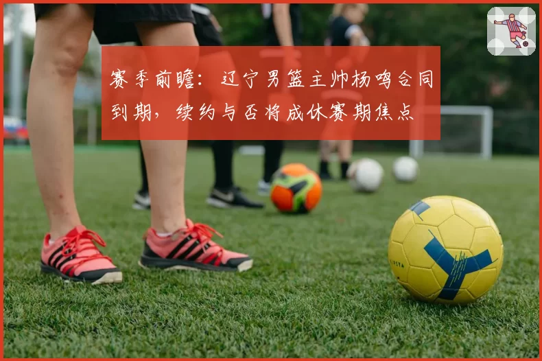 赛季前瞻:辽宁男篮主帅杨鸣合同到期,续约与否将成休赛期焦点