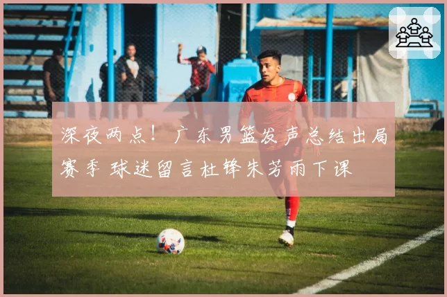 深夜两点！广东男篮发声总结出局赛季 球迷留言杜锋朱芳雨下课