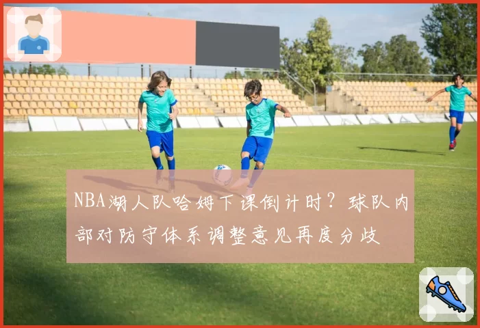NBA湖人队哈姆下课倒计时？球队内部对防守体系调整意见再度分歧