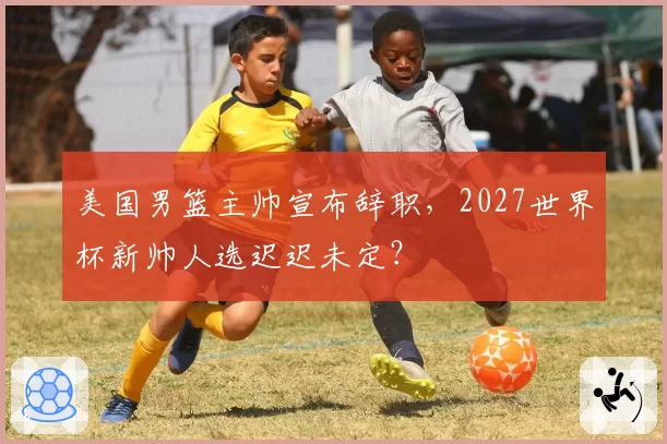 美国男篮主帅宣布辞职，2027世界杯新帅人选迟迟未定？