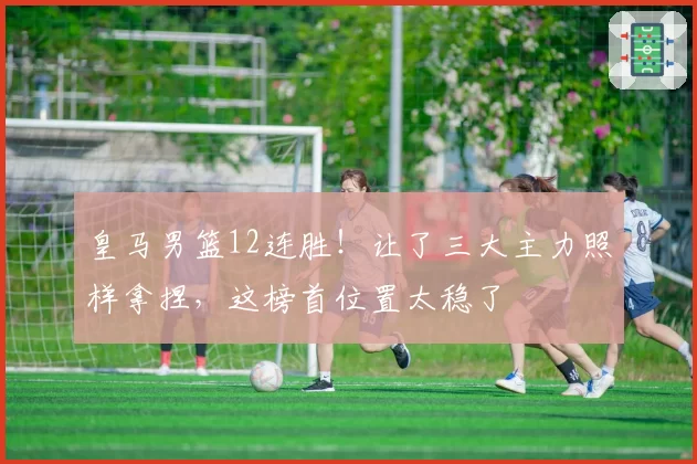 皇马男篮12连胜!让了三大主力照样拿捏,这榜首位置太稳了