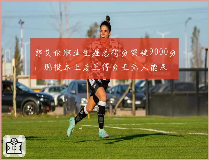 郭艾伦职业生涯总得分突破9000分，现役本土后卫得分王无人能及
