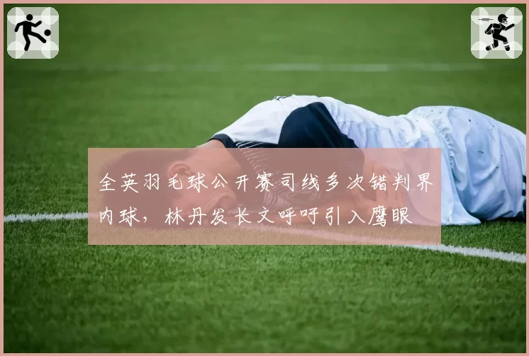 全英羽毛球公开赛司线多次错判界内球，林丹发长文呼吁引入鹰眼